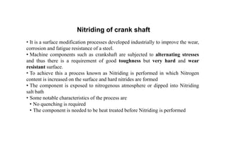 Nitriding of crank shaft
• It is a surface modification processes developed industrially to improve the wear,
corrosion and fatigue resistance of a steel.
• Machine components such as crankshaft are subjected to alternating stresses
and thus there is a requirement of good toughness but very hard and wear
resistant surface.
• To achieve this a process known as Nitriding is performed in which Nitrogen
content is increased on the surface and hard nitrides are formed
• The component is exposed to nitrogenous atmosphere or dipped into Nitriding
salt bath
• Some notable characteristics of the process are
• No quenching is required
• The component is needed to be heat treated before Nitriding is performed
 