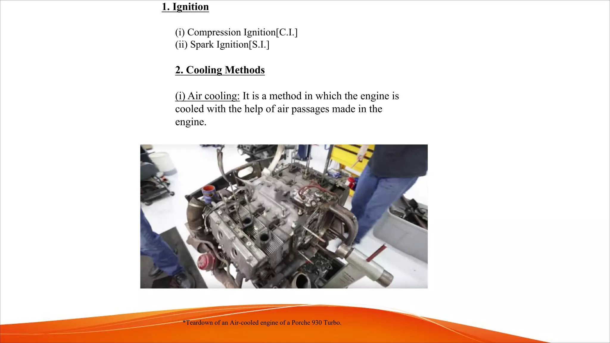 1. Ignition
(i) Compression Ignition[C.I.]
(ii) Spark Ignition[S.I.]
2. Cooling Methods
(i) Air cooling: It is a method in which the engine is
cooled with the help of air passages made in the
engine.
*Teardown of an Air-cooled engine of a Porche 930 Turbo.
 