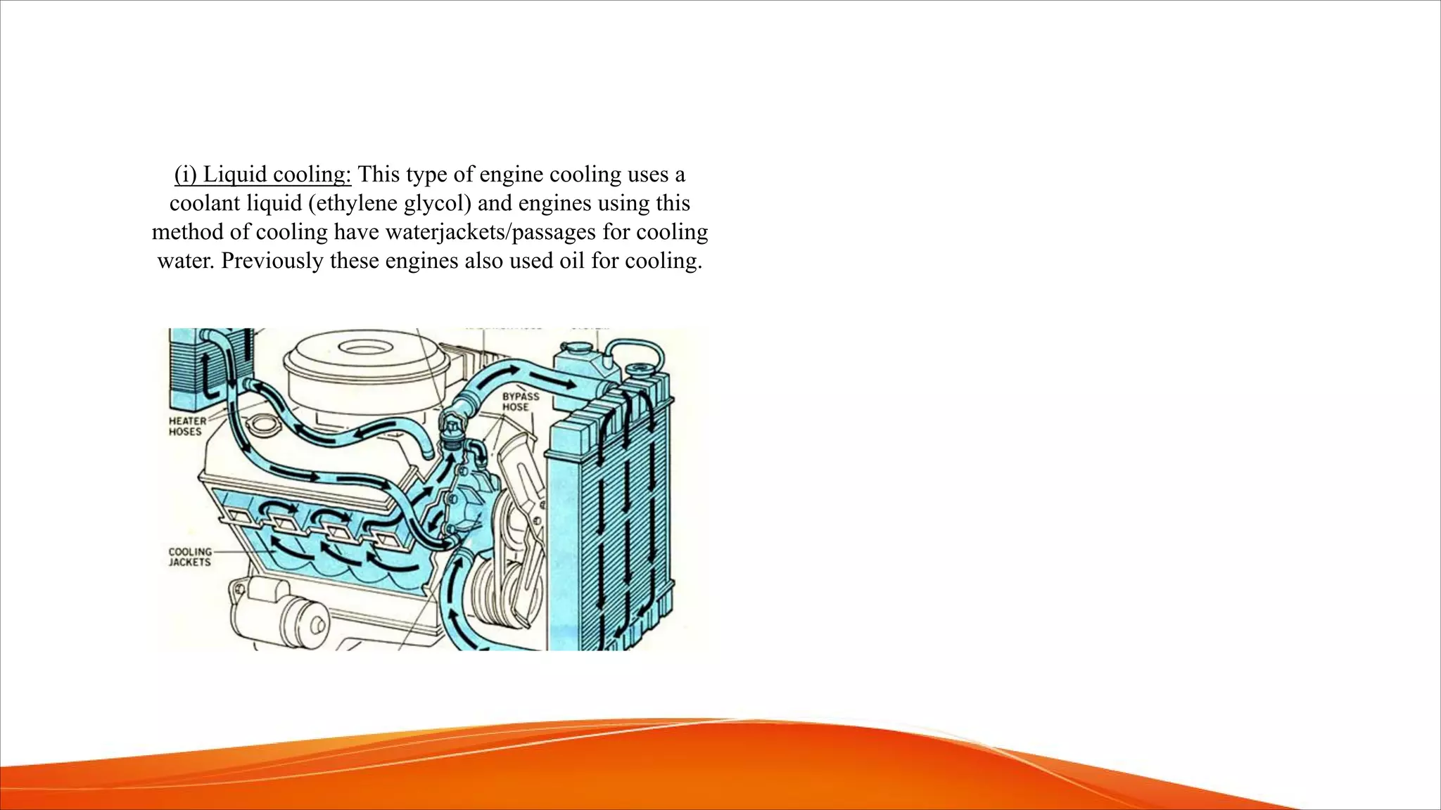 (i) Liquid cooling: This type of engine cooling uses a
coolant liquid (ethylene glycol) and engines using this
method of cooling have waterjackets/passages for cooling
water. Previously these engines also used oil for cooling.
 