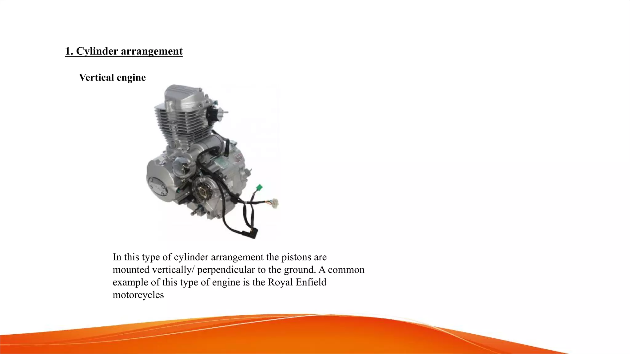 1. Cylinder arrangement
Vertical engine
In this type of cylinder arrangement the pistons are
mounted vertically/ perpendicular to the ground. A common
example of this type of engine is the Royal Enfield
motorcycles
 