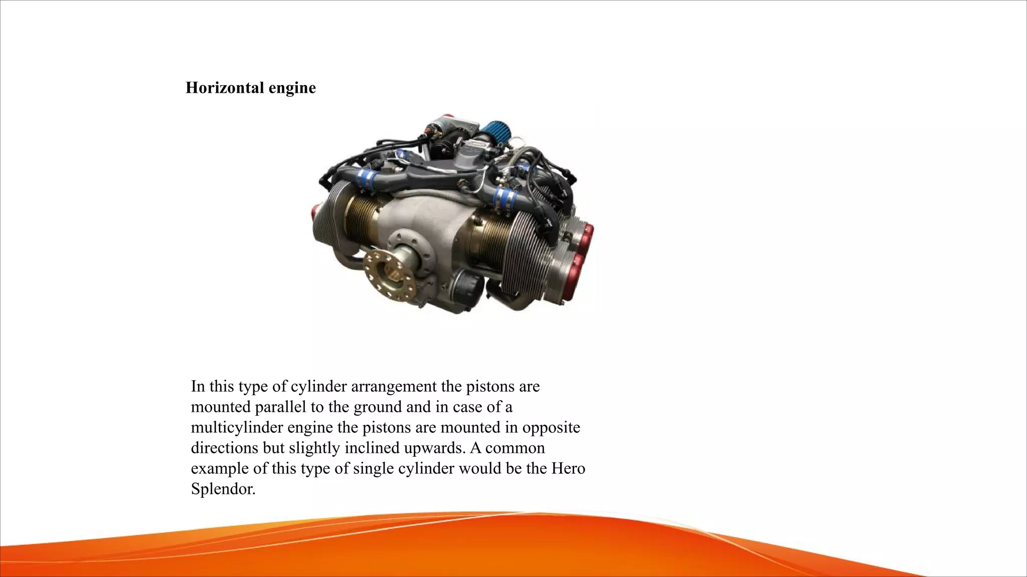 Horizontal engine
In this type of cylinder arrangement the pistons are
mounted parallel to the ground and in case of a
multicylinder engine the pistons are mounted in opposite
directions but slightly inclined upwards. A common
example of this type of single cylinder would be the Hero
Splendor.
 