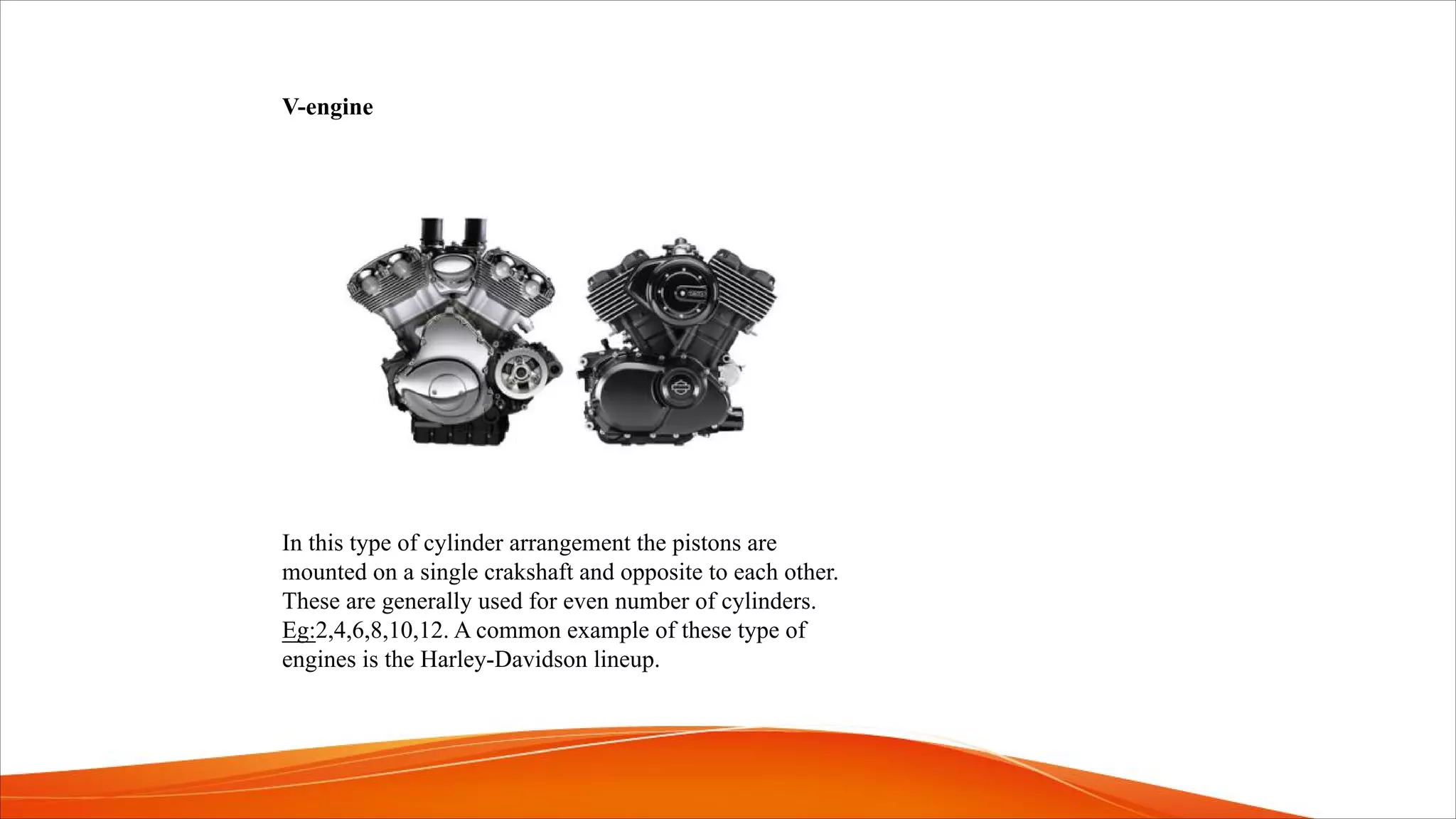 V-engine
In this type of cylinder arrangement the pistons are
mounted on a single crakshaft and opposite to each other.
These are generally used for even number of cylinders.
Eg:2,4,6,8,10,12. A common example of these type of
engines is the Harley-Davidson lineup.
 
