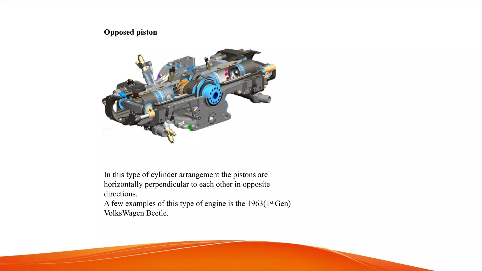 Opposed piston
In this type of cylinder arrangement the pistons are
horizontally perpendicular to each other in opposite
directions.
A few examples of this type of engine is the 1963(1st Gen)
VolksWagen Beetle.
 