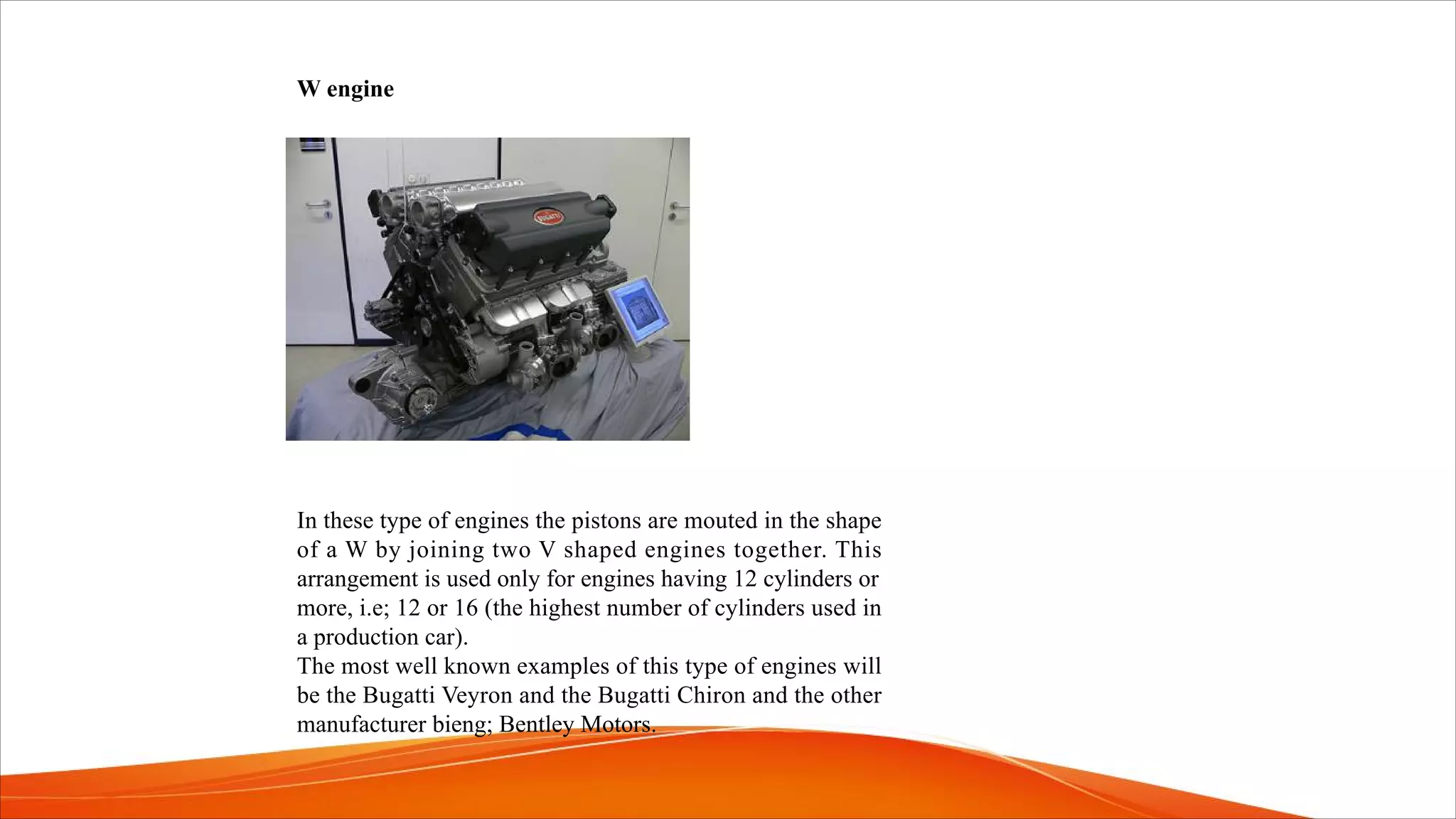 W engine
In these type of engines the pistons are mouted in the shape
of a W by joining two V shaped engines together. This
arrangement is used only for engines having 12 cylinders or
more, i.e; 12 or 16 (the highest number of cylinders used in
a production car).
The most well known examples of this type of engines will
be the Bugatti Veyron and the Bugatti Chiron and the other
manufacturer bieng; Bentley Motors.
 