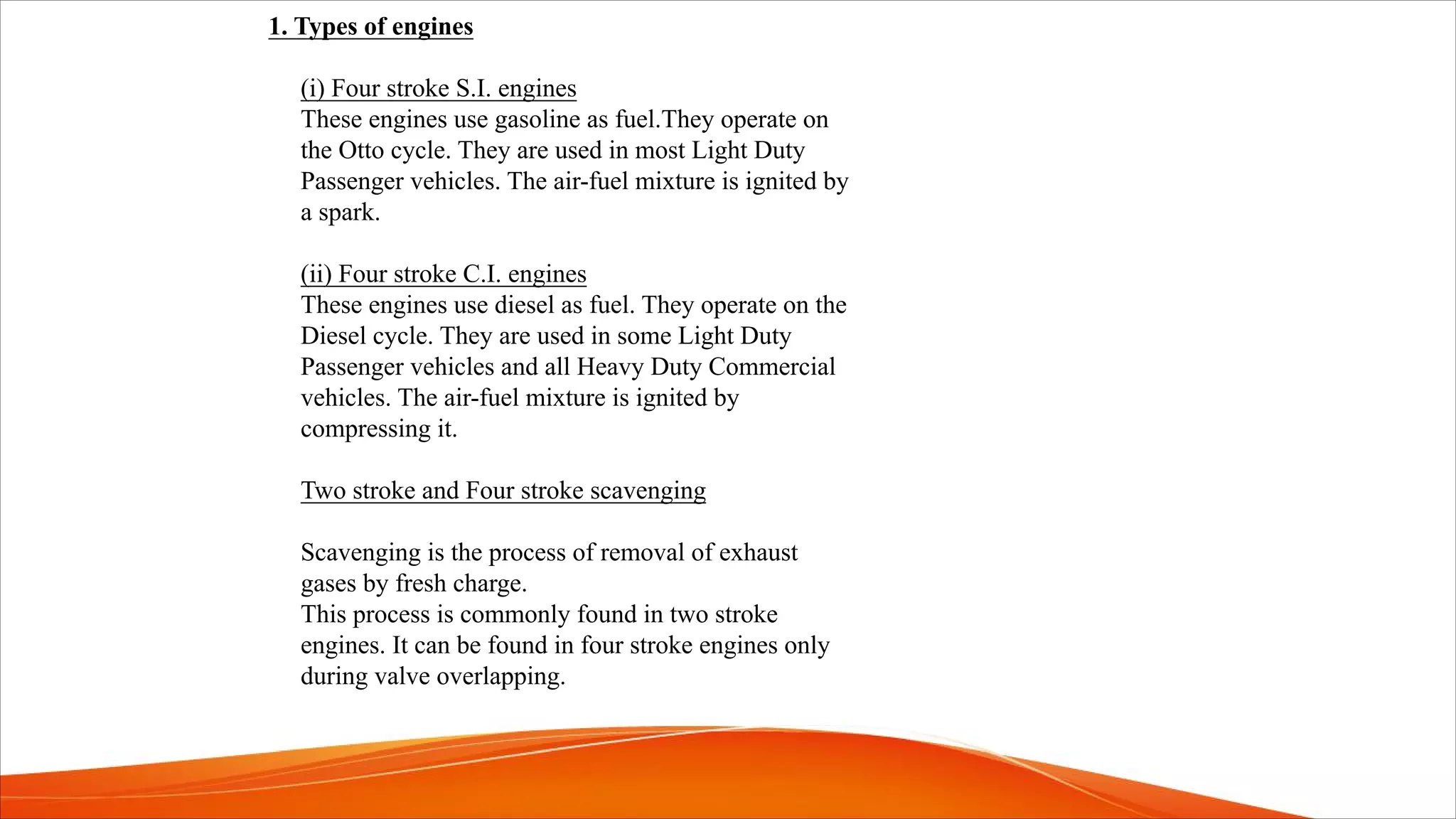 1. Types of engines
(i) Four stroke S.I. engines
These engines use gasoline as fuel.They operate on
the Otto cycle. They are used in most Light Duty
Passenger vehicles. The air-fuel mixture is ignited by
a spark.
(ii) Four stroke C.I. engines
These engines use diesel as fuel. They operate on the
Diesel cycle. They are used in some Light Duty
Passenger vehicles and all Heavy Duty Commercial
vehicles. The air-fuel mixture is ignited by
compressing it.
Two stroke and Four stroke scavenging
Scavenging is the process of removal of exhaust
gases by fresh charge.
This process is commonly found in two stroke
engines. It can be found in four stroke engines only
during valve overlapping.
 