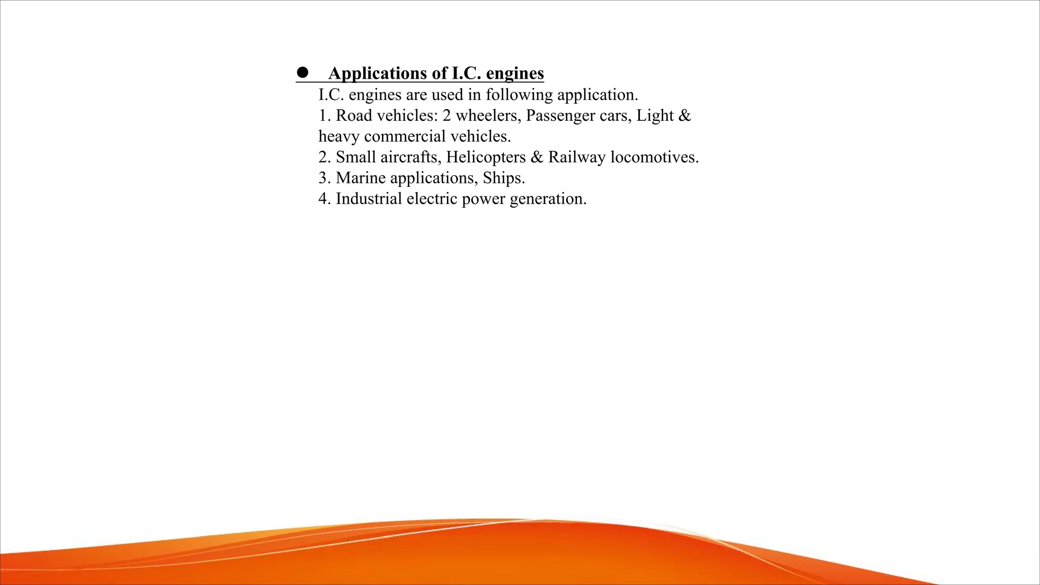 l Applications of I.C. engines
I.C. engines are used in following application.
1. Road vehicles: 2 wheelers, Passenger cars, Light &
heavy commercial vehicles.
2. Small aircrafts, Helicopters & Railway locomotives.
3. Marine applications, Ships.
4. Industrial electric power generation.
 