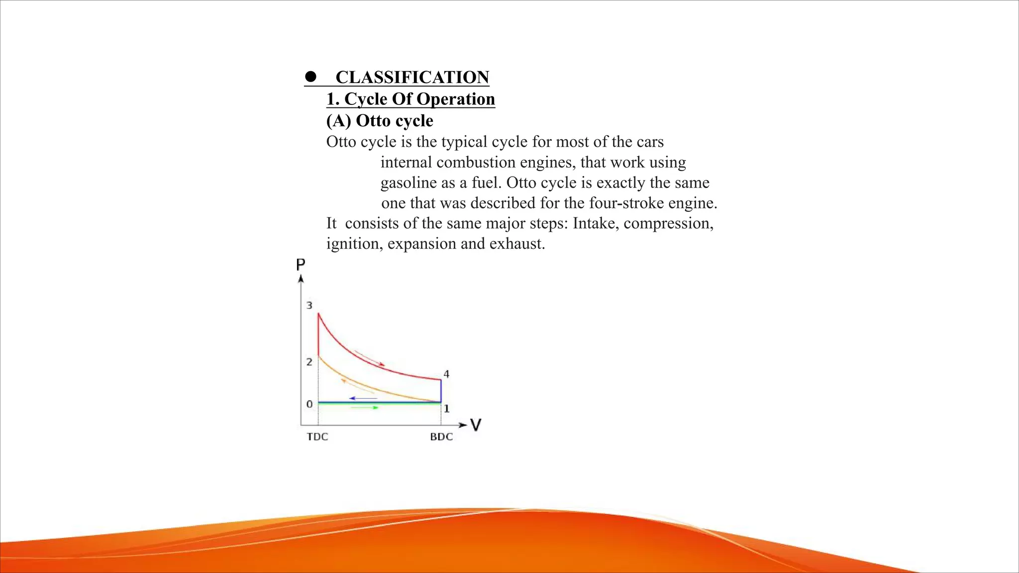 l CLASSIFICATION
1. Cycle Of Operation
(A) Otto cycle
Otto cycle is the typical cycle for most of the cars
internal combustion engines, that work using
gasoline as a fuel. Otto cycle is exactly the same
one that was described for the four-stroke engine.
It consists of the same major steps: Intake, compression,
ignition, expansion and exhaust.
 