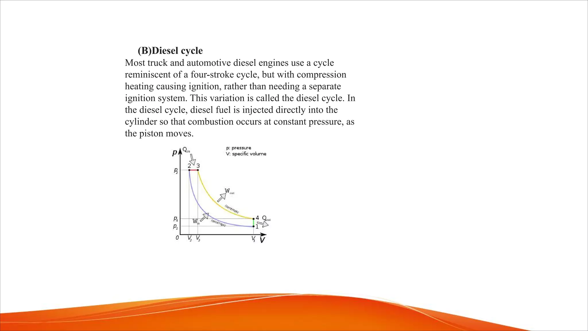 (B)Diesel cycle
Most truck and automotive diesel engines use a cycle
reminiscent of a four-stroke cycle, but with compression
heating causing ignition, rather than needing a separate
ignition system. This variation is called the diesel cycle. In
the diesel cycle, diesel fuel is injected directly into the
cylinder so that combustion occurs at constant pressure, as
the piston moves.
 