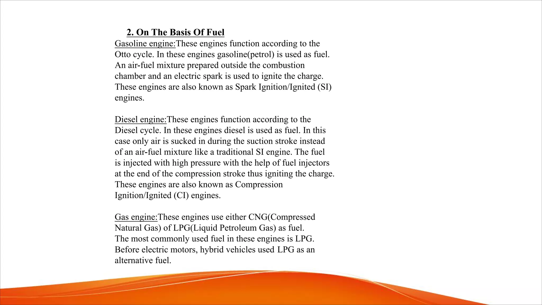 2. On The Basis Of Fuel
Gasoline engine:These engines function according to the
Otto cycle. In these engines gasoline(petrol) is used as fuel.
An air-fuel mixture prepared outside the combustion
chamber and an electric spark is used to ignite the charge.
These engines are also known as Spark Ignition/Ignited (SI)
engines.
Diesel engine:These engines function according to the
Diesel cycle. In these engines diesel is used as fuel. In this
case only air is sucked in during the suction stroke instead
of an air-fuel mixture like a traditional SI engine. The fuel
is injected with high pressure with the help of fuel injectors
at the end of the compression stroke thus igniting the charge.
These engines are also known as Compression
Ignition/Ignited (CI) engines.
Gas engine:These engines use either CNG(Compressed
Natural Gas) of LPG(Liquid Petroleum Gas) as fuel.
The most commonly used fuel in these engines is LPG.
Before electric motors, hybrid vehicles used LPG as an
alternative fuel.
 