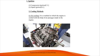 1. Ignition
(i) Compression Ignition[C.I.]
(ii) Spark Ignition[S.I.]
2. Cooling Methods
(i) Air cooling: It is a method in which the engine is
cooled with the help of air passages made in the
engine.
*Teardown of an Air-cooled engine of a Porche 930 Turbo.
 
