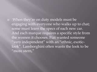  When they‟re on duty models must be
engaging with everyone who walks up to chat;
some must learn the specs of each new car.
And each marque requires a specific style from
the women it chooses. Fiat wanted someone
“very independent” with an “ethnic, exotic-
look”. Lamborghini often wants the look to be
“more stern,”
 