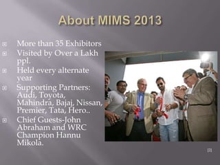  More than 35 Exhibitors
 Visited by Over a Lakh
ppl.
 Held every alternate
year
 Supporting Partners:
Audi, Toyota,
Mahindra, Bajaj, Nissan,
Premier, Tata, Hero..
 Chief Guests-John
Abraham and WRC
Champion Hannu
Mikola.
[2]
 