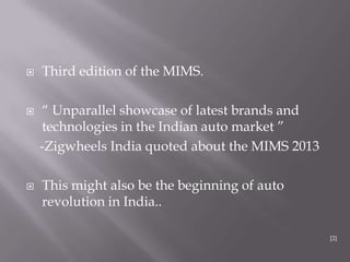  Third edition of the MIMS.
 “ Unparallel showcase of latest brands and
technologies in the Indian auto market ”
-Zigwheels India quoted about the MIMS 2013
 This might also be the beginning of auto
revolution in India..
[2]
 