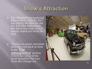  The Mumbai International
Motor Show (MIMS) 2013
has plenty on offer for the
car and bike enthusiasts
but there are a few which
simply stand out from the
rest.
 The first to arrest attention
and take you back in time
is the „Fiat
retrospective‟ section
which has some of the
most beautiful Fiat cars
from the vintage era. [2]
 