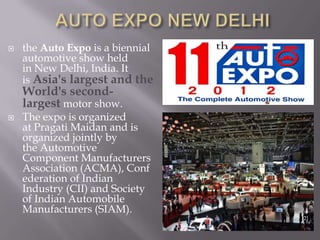  the Auto Expo is a biennial
automotive show held
in New Delhi, India. It
is Asia's largest and the
World's second-
largest motor show.
 The expo is organized
at Pragati Maidan and is
organized jointly by
the Automotive
Component Manufacturers
Association (ACMA), Conf
ederation of Indian
Industry (CII) and Society
of Indian Automobile
Manufacturers (SIAM).
[2]
 