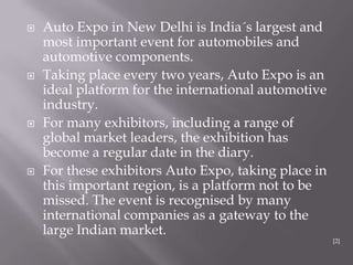  Auto Expo in New Delhi is India´s largest and
most important event for automobiles and
automotive components.
 Taking place every two years, Auto Expo is an
ideal platform for the international automotive
industry.
 For many exhibitors, including a range of
global market leaders, the exhibition has
become a regular date in the diary.
 For these exhibitors Auto Expo, taking place in
this important region, is a platform not to be
missed. The event is recognised by many
international companies as a gateway to the
large Indian market.
[2]
 