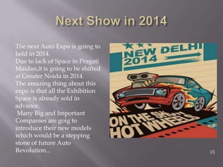 The next Auto Expo is going to
held in 2014.
Due to lack of Space in Pragati
Maidan,it is going to be shifted
at Greater Noida in 2014.
The amazing thing about this
expo is that all the Exhibition
Space is already sold in
advance.
Many Big and Important
Companies are goig to
introduce their new models
which would be a stepping
stone of future Auto
Revolution... [2]
 