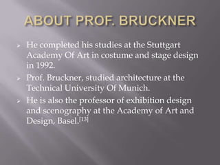  He completed his studies at the Stuttgart
Academy Of Art in costume and stage design
in 1992.
 Prof. Bruckner, studied architecture at the
Technical University Of Munich.
 He is also the professor of exhibition design
and scenography at the Academy of Art and
Design, Basel.[13]
 
