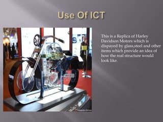 This is a Replica of Harley
Davidson Motors which is
dispayed by glass,steel and other
items which provide an idea of
how the real structure would
look like.
 