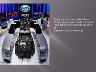 Many cars are shown like this,so
People can see wats inside the engine
And get the better knowledge about
It.
Further it is easy to display.
 