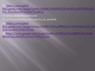 10. https://encrypted-
tbn2.gstatic.com/images?q=tbn:ANd9GcTtK6IBN21KDuF4DUzMTNPFKddX
W4_XDuZ6uwJ9VZkQNF2JxaBiTw
11. www.atelierbruckner.com
12. )www.paulcarneyarts.com/ict_in_art.html
13. https://encrypted-
tbn1.gstatic.com/images?q=tbn:ANd9GcToPxg4JRMG9oATLMx98tvjtTXeLzJf
X1EY1ir-KxI-VONGi51otw
14.https://www.google.com/images?q=tbn:ANd9GcToPxg4JRMG9oATLMx
98tvjtTXeLzJfX1EY1ir-KxI-VONGi51otw
 