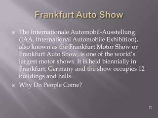  The Internationale Automobil-Ausstellung
(IAA, International Automobile Exhibition),
also known as the Frankfurt Motor Show or
Frankfurt Auto Show, is one of the world‟s
largest motor shows. It is held biennially in
Frankfurt, Germany and the show occupies 12
buildings and halls.
 Why Do People Come?
[2]
 