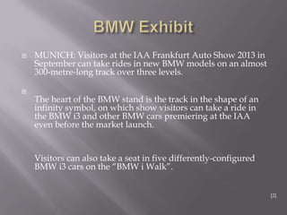  MUNICH: Visitors at the IAA Frankfurt Auto Show 2013 in
September can take rides in new BMW models on an almost
300-metre-long track over three levels.

The heart of the BMW stand is the track in the shape of an
infinity symbol, on which show visitors can take a ride in
the BMW i3 and other BMW cars premiering at the IAA
even before the market launch.
Visitors can also take a seat in five differently-configured
BMW i3 cars on the “BMW i Walk”.
[2]
 