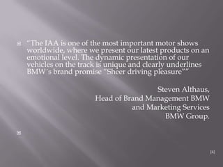  “The IAA is one of the most important motor shows
worldwide, where we present our latest products on an
emotional level. The dynamic presentation of our
vehicles on the track is unique and clearly underlines
BMW´s brand promise “Sheer driving pleasure””
Steven Althaus,
Head of Brand Management BMW
and Marketing Services
BMW Group.

[4]
 