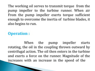 The working oil serves to transmit torque from the
pump impeller to the turbine runner. When air
From the pump impeller exerts torque sufficient
enough to overcome the inertia of turbine blades, it
also begins to run.
Operation :
When the pump impeller starts
rotating, the oil in the coupling thrown outward by
centrifugal action. The oil then enters in the turbine
and exerts a force on the runner. Magnitude of the
increases with an increase in the speed of the
 