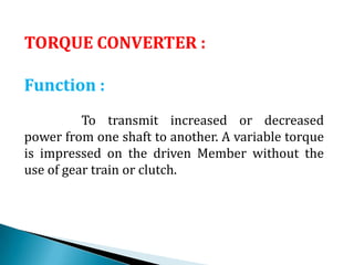 TORQUE CONVERTER :
Function :
To transmit increased or decreased
power from one shaft to another. A variable torque
is impressed on the driven Member without the
use of gear train or clutch.
 