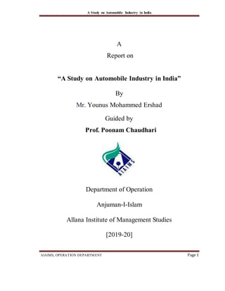 A Study on Automobile Industry in India
AIAIMS, OPERATION DEPARTMENT Page 1
A
Report on
“A Study on Automobile Industry in India”
By
Mr. Younus Mohammed Ershad
Guided by
Prof. Poonam Chaudhari
Department of Operation
Anjuman-I-Islam
Allana Institute of Management Studies
[2019-20]
 