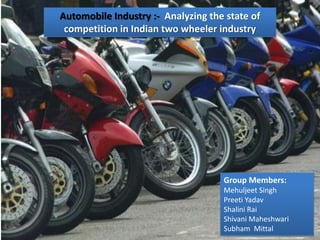Automobile Industry :- Analyzing the state of
 competition in Indian two wheeler industry




                                    Group Members:
                                    Mehuljeet Singh
                                    Preeti Yadav
                                    Shalini Rai
                                    Shivani Maheshwari
                                    Subham Mittal
 