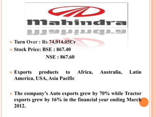Turn Over : Rs 74,014.05Cr
 Stock Price: BSE : 867.40
NSE : 867.60




Exports products to Africa,
America, USA, Asia Pacific

Australia,

Latin



The company’s Auto exports grew by 70% while Tractor
exports grew by 16% in the financial year ending March
2012.

 