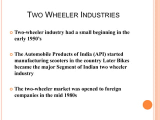 TWO WHEELER INDUSTRIES


Two-wheeler industry had a small beginning in the
early 1950’s



The Automobile Products of India (API) started
manufacturing scooters in the country Later Bikes
became the major Segment of Indian two wheeler
industry



The two-wheeler market was opened to foreign
companies in the mid 1980s

 