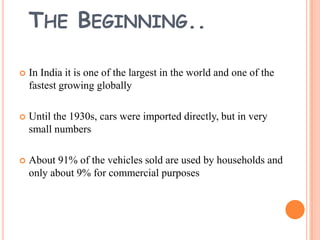 THE BEGINNING..


In India it is one of the largest in the world and one of the
fastest growing globally



Until the 1930s, cars were imported directly, but in very
small numbers



About 91% of the vehicles sold are used by households and
only about 9% for commercial purposes

 