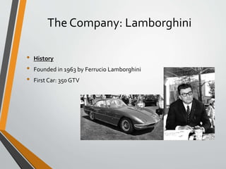 The Company: Lamborghini
• History
• Founded in 1963 by Ferrucio Lamborghini
• First Car: 350 GTV
 
