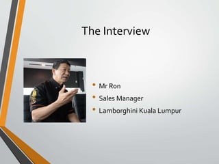 The Interview
• Mr Ron
• Sales Manager
• Lamborghini Kuala Lumpur
 