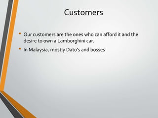Customers
• Our customers are the ones who can afford it and the
desire to own a Lamborghini car.
• In Malaysia, mostly Dato’s and bosses
 