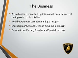 The Business
• A few business man start up this market because each of
their passion to do this line.
• Audi bought over Lamborghini S.p.a in 1998
• Lamborghini’s Annual revenue €469 million (2012)
• Competitors: Ferrari, Porsche and Specialized cars
 