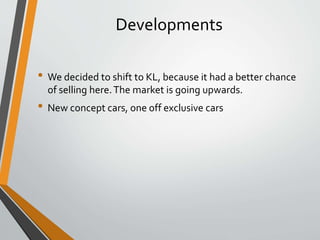 Developments
• We decided to shift to KL, because it had a better chance
of selling here.The market is going upwards.
• New concept cars, one off exclusive cars
 