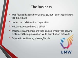 The Business
• Was founded about fifty years ago, but I don’t really know
the exact date
• Under the UMW motor corporation
• Net assets exceed RM2.3 billion
• Workforce numbers more than 11,000 employees serving
customers through a nation-wide distribution network
• Competitors: Honda, Nissan ,Mazda
 