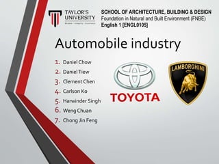 Automobile industry
1. Daniel Chow
2. DanielTiew
3. Clement Chen
4. Carlson Ko
5. Harwinder Singh
6. Weng Chuan
7. Chong Jin Feng
SCHOOL OF ARCHITECTURE, BUILDING & DESIGN
Foundation in Natural and Built Environment (FNBE)
English 1 [ENGL0105]
 