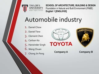 Automobile industry
1. Daniel Chow
2. DanielTiew
3. Clement Chen
4. Carlson Ko
5. Harwinder Singh
6. Weng Chuan
7. Chong Jin Feng
SCHOOL OF ARCHITECTURE, BUILDING & DESIGN
Foundation in Natural and Built Environment (FNBE)
English 1 [ENGL0105]
Company A Company B
 