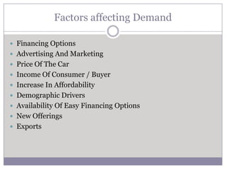 Factors affecting Demand

 Financing Options
 Advertising And Marketing
 Price Of The Car
 Income Of Consumer / Buyer
 Increase In Affordability
 Demographic Drivers
 Availability Of Easy Financing Options
 New Offerings
 Exports
 