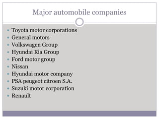 Major automobile companies

 Toyota motor corporations
 General motors
 Volkswagen Group
 Hyundai Kia Group
 Ford motor group
 Nissan
 Hyundai motor company
 PSA peugeot citroen S.A.
 Suzuki motor corporation
 Renault
 