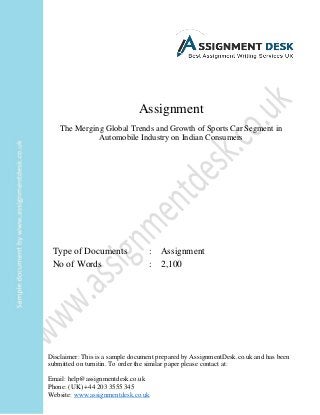 Assignment
The Merging Global Trends and Growth of Sports Car Segment in
Automobile Industry on Indian Consumers
Type of Documents : Assignment
No of Words : 2,100
Disclaimer: This is a sample document prepared by AssignmentDesk.co.uk and has been
submitted on turnitin. To order the similar paper please contact at:
Email: help@assignmentdesk.co.uk
Phone: (UK) +44 203 3555 345
Website: www.assignmentdesk.co.uk
 