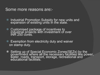 Some more reasons are:- Industrial Promotion Subsidy for new units and expansion of existing units in the state. Customised package of incentives to industrial projects with investment of over INR 250 cores. Exemption from electricity duty and waiver  on stamp duty. Setting up of Special Economic Zones(SEZs) by the government where all the necessary facilities like power, water, roads, transport, storage, recreational and educational facilities. 