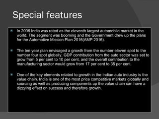 Special features In 2006 India was rated as the eleventh largest automobile market in the world. The segment was booming and the Government drew up the plans for the Automotive Mission Plan 2016(AMP 2016).  The ten year plan envisaged a growth from the number eleven spot to the number four spot globally, GDP contribution from the auto sector was set to grow from 5 per cent to 10 per cent, and the overall contribution to the manufacturing sector would grow from 17 per cent to 35 per cent.  One of the key elements related to growth in the Indian auto industry is the value chain. India is one of the most price competitive markets globally and sourcing as well as producing components up the value chain can have a dizzying effect on success and therefore growth.  