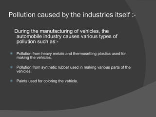 Pollution caused by the industries itself :- During the manufacturing of vehicles, the automobile industry causes various types of pollution such as:- Pollution from heavy metals and thermosetting plastics used for making the vehicles. Pollution from synthetic rubber used in making various parts of the vehicles. Paints used for coloring the vehicle. 