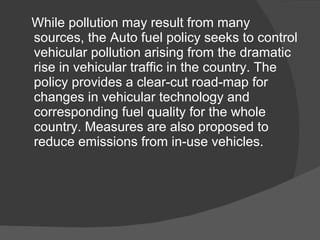 While pollution may result from many sources, the Auto fuel policy seeks to control vehicular pollution arising from the dramatic rise in vehicular traffic in the country. The policy provides a clear-cut road-map for changes in vehicular technology and corresponding fuel quality for the whole country. Measures are also proposed to reduce emissions from in-use vehicles. 